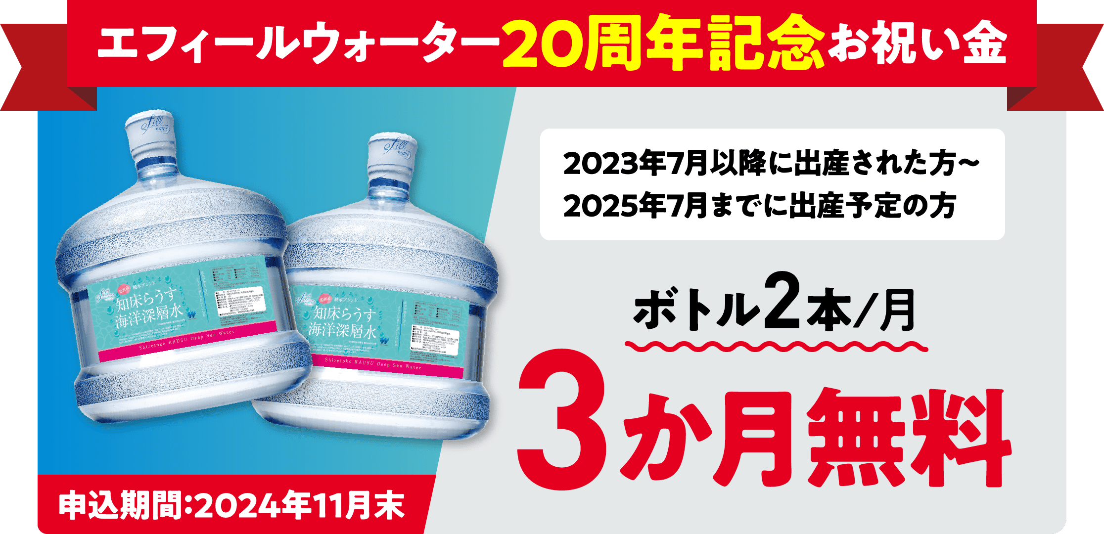 エフィールウォーター20周年記念お祝い金 2023年7月以降に出産された方〜2025年7月までに出産予定の方 ボトル2本/月 3か月無料 申込期間：2024年11月末